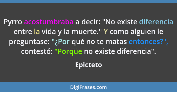 Pyrro acostumbraba a decir: "No existe diferencia entre la vida y la muerte." Y como alguien le preguntase: "¿Por qué no te matas entonces?... - Epicteto