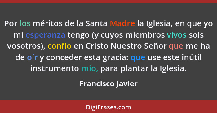 Por los méritos de la Santa Madre la Iglesia, en que yo mi esperanza tengo (y cuyos miembros vivos sois vosotros), confío en Cristo... - Francisco Javier