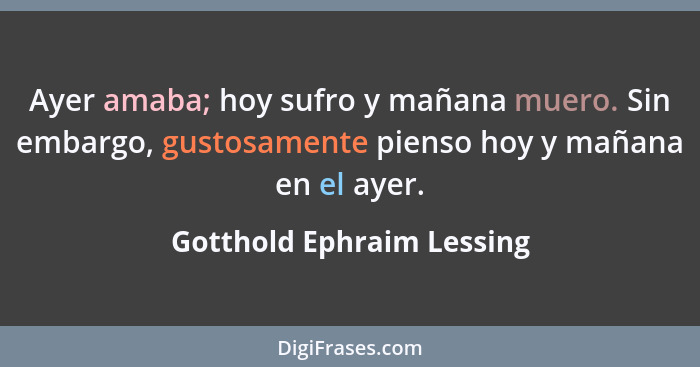 Ayer amaba; hoy sufro y mañana muero. Sin embargo, gustosamente pienso hoy y mañana en el ayer.... - Gotthold Ephraim Lessing