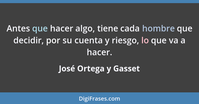 Antes que hacer algo, tiene cada hombre que decidir, por su cuenta y riesgo, lo que va a hacer.... - José Ortega y Gasset