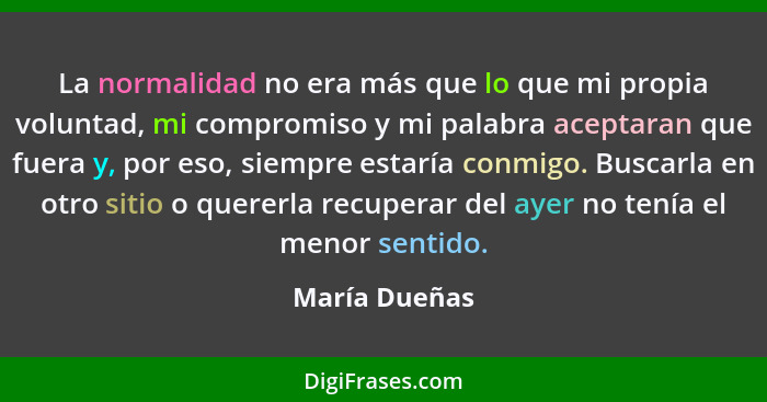 La normalidad no era más que lo que mi propia voluntad, mi compromiso y mi palabra aceptaran que fuera y, por eso, siempre estaría conm... - María Dueñas