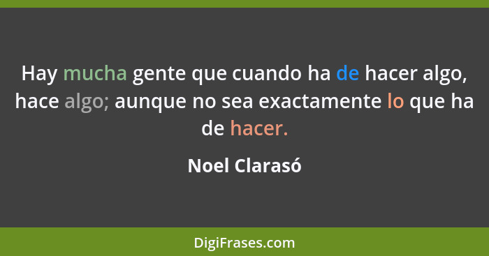 Hay mucha gente que cuando ha de hacer algo, hace algo; aunque no sea exactamente lo que ha de hacer.... - Noel Clarasó