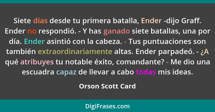 Siete días desde tu primera batalla, Ender -dijo Graff. Ender no respondió. - Y has ganado siete batallas, una por día. Ender asint... - Orson Scott Card