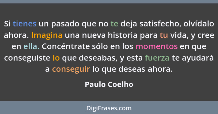 Si tienes un pasado que no te deja satisfecho, olvídalo ahora. Imagina una nueva historia para tu vida, y cree en ella. Concéntrate sól... - Paulo Coelho