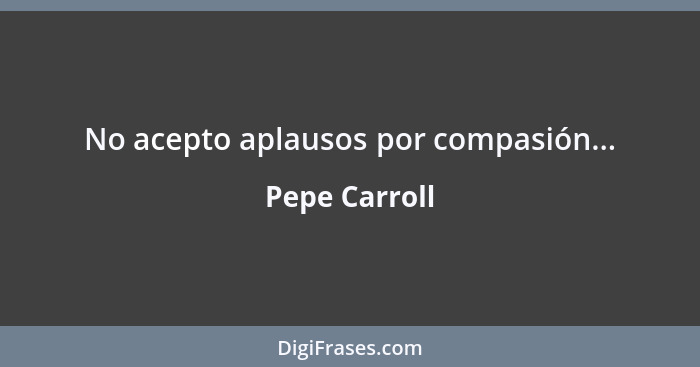 No acepto aplausos por compasión...... - Pepe Carroll