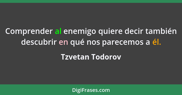 Comprender al enemigo quiere decir también descubrir en qué nos parecemos a él.... - Tzvetan Todorov