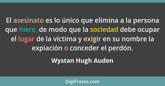 El asesinato es lo único que elimina a la persona que hiere, de modo que la sociedad debe ocupar el lugar de la víctima y exigir e... - Wystan Hugh Auden