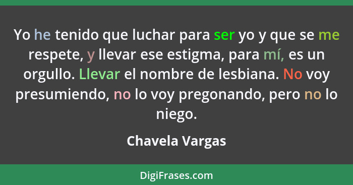 Yo he tenido que luchar para ser yo y que se me respete, y llevar ese estigma, para mí, es un orgullo. Llevar el nombre de lesbiana.... - Chavela Vargas