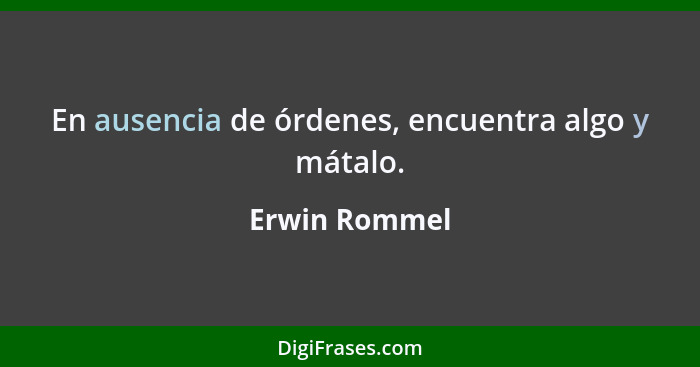 En ausencia de órdenes, encuentra algo y mátalo.... - Erwin Rommel