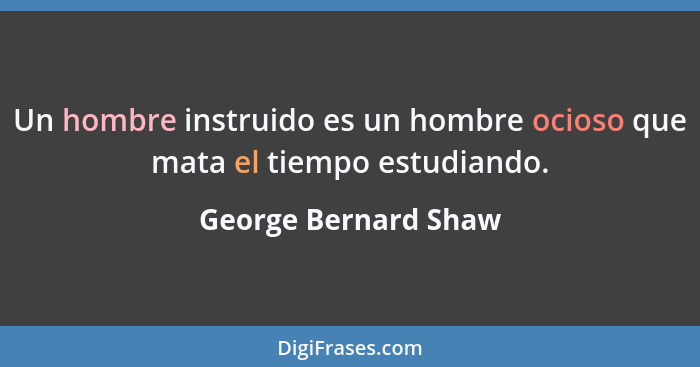 Un hombre instruido es un hombre ocioso que mata el tiempo estudiando.... - George Bernard Shaw