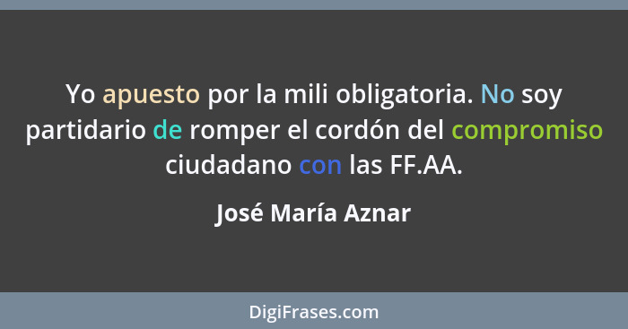 Yo apuesto por la mili obligatoria. No soy partidario de romper el cordón del compromiso ciudadano con las FF.AA.... - José María Aznar
