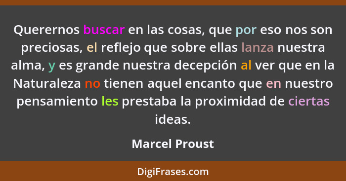 Querernos buscar en las cosas, que por eso nos son preciosas, el reflejo que sobre ellas lanza nuestra alma, y es grande nuestra decep... - Marcel Proust