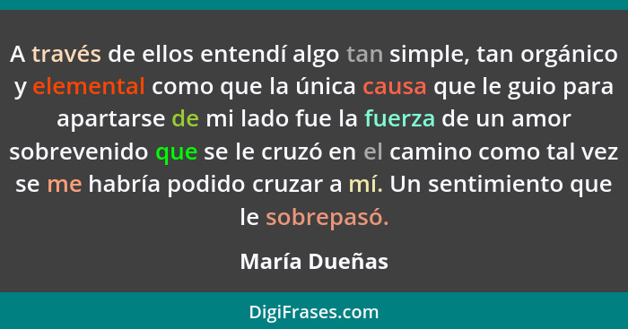 A través de ellos entendí algo tan simple, tan orgánico y elemental como que la única causa que le guio para apartarse de mi lado fue l... - María Dueñas