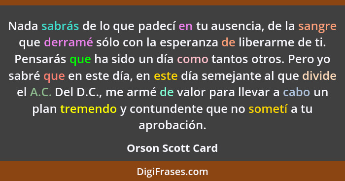 Nada sabrás de lo que padecí en tu ausencia, de la sangre que derramé sólo con la esperanza de liberarme de ti. Pensarás que ha sid... - Orson Scott Card