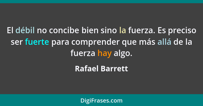 El débil no concibe bien sino la fuerza. Es preciso ser fuerte para comprender que más allá de la fuerza hay algo.... - Rafael Barrett