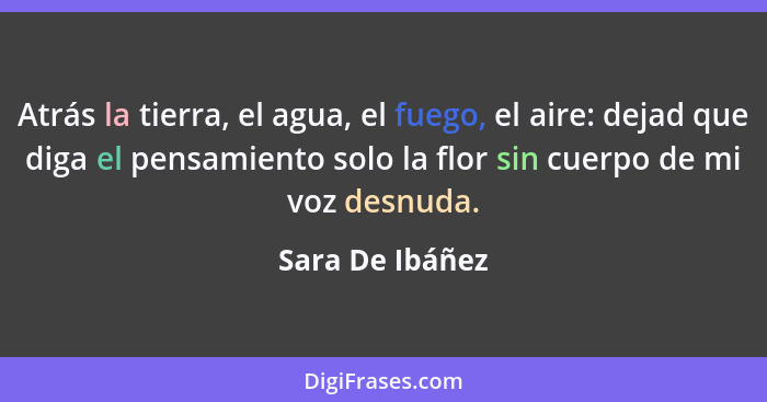 Atrás la tierra, el agua, el fuego, el aire: dejad que diga el pensamiento solo la flor sin cuerpo de mi voz desnuda.... - Sara De Ibáñez