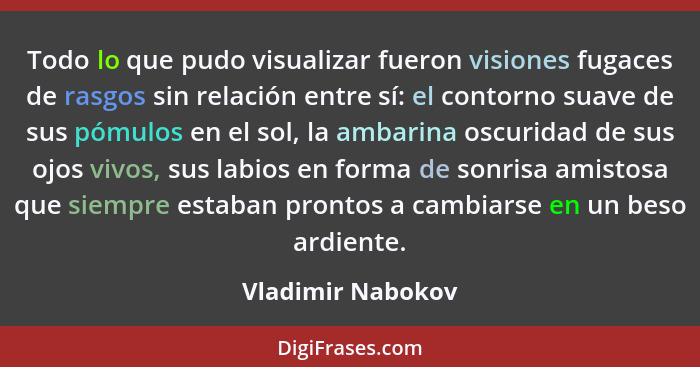 Todo lo que pudo visualizar fueron visiones fugaces de rasgos sin relación entre sí: el contorno suave de sus pómulos en el sol, la... - Vladimir Nabokov