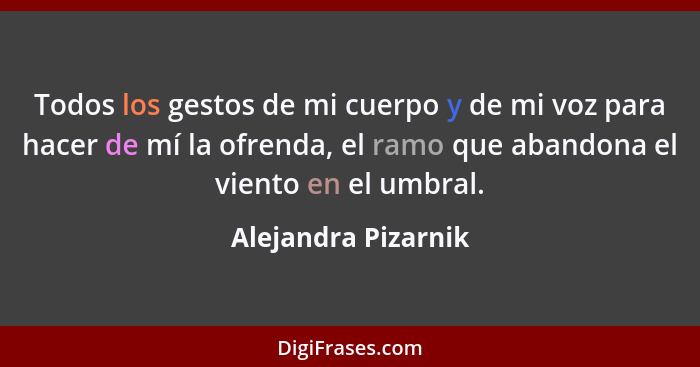 Todos los gestos de mi cuerpo y de mi voz para hacer de mí la ofrenda, el ramo que abandona el viento en el umbral.... - Alejandra Pizarnik