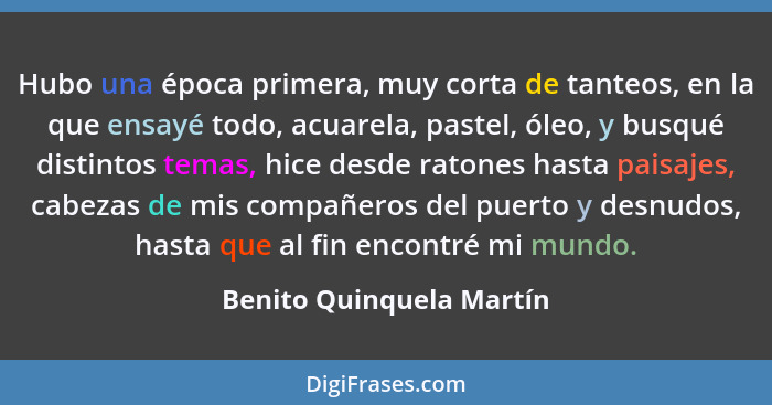 Hubo una época primera, muy corta de tanteos, en la que ensayé todo, acuarela, pastel, óleo, y busqué distintos temas, hice... - Benito Quinquela Martín