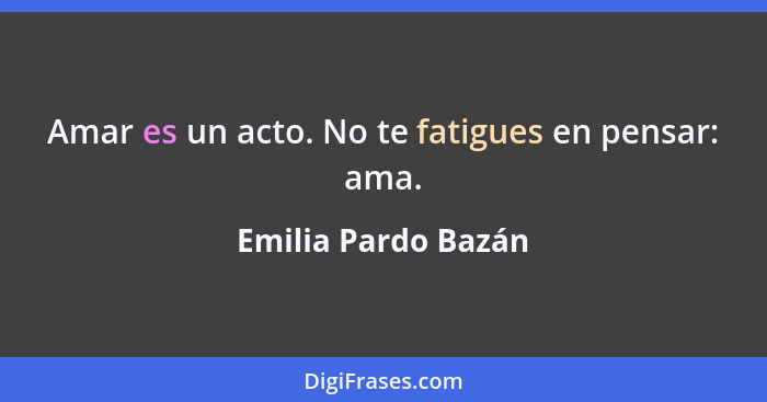 Amar es un acto. No te fatigues en pensar: ama.... - Emilia Pardo Bazán