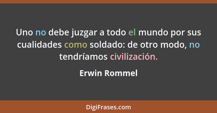 Uno no debe juzgar a todo el mundo por sus cualidades como soldado: de otro modo, no tendríamos civilización.... - Erwin Rommel