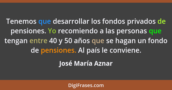 Tenemos que desarrollar los fondos privados de pensiones. Yo recomiendo a las personas que tengan entre 40 y 50 años que se hagan u... - José María Aznar