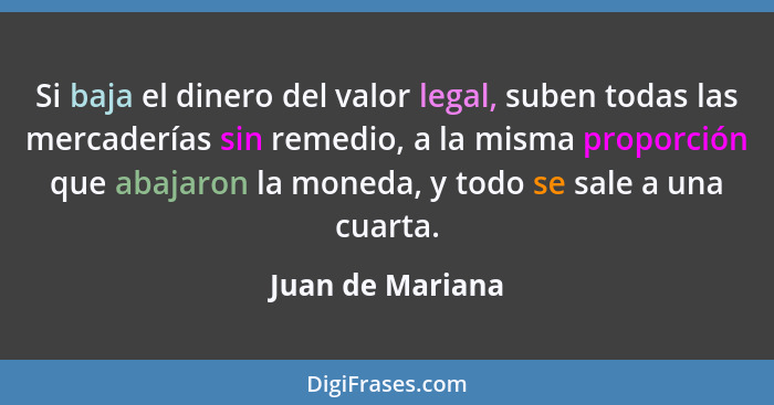 Si baja el dinero del valor legal, suben todas las mercaderías sin remedio, a la misma proporción que abajaron la moneda, y todo se... - Juan de Mariana