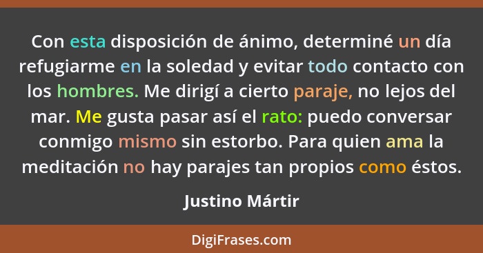 Con esta disposición de ánimo, determiné un día refugiarme en la soledad y evitar todo contacto con los hombres. Me dirigí a cierto p... - Justino Mártir