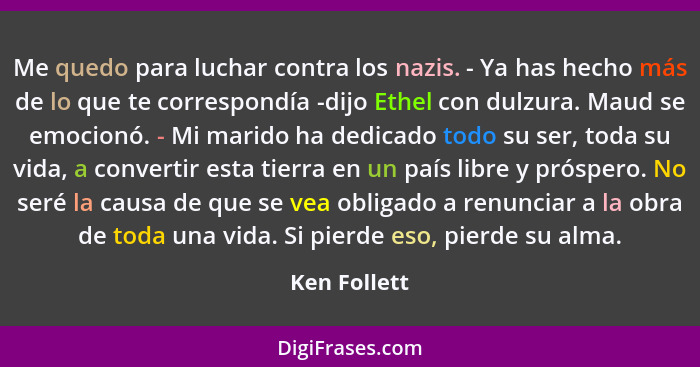 Me quedo para luchar contra los nazis. - Ya has hecho más de lo que te correspondía -dijo Ethel con dulzura. Maud se emocionó. - Mi mari... - Ken Follett