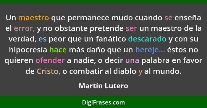 Un maestro que permanece mudo cuando se enseña el error, y no obstante pretende ser un maestro de la verdad, es peor que un fanático d... - Martín Lutero