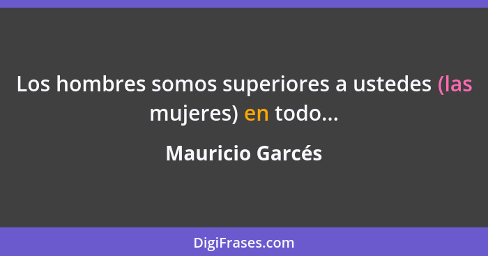 Los hombres somos superiores a ustedes (las mujeres) en todo...... - Mauricio Garcés