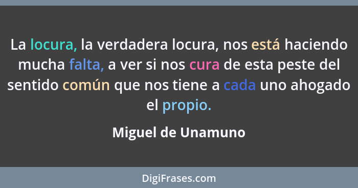 La locura, la verdadera locura, nos está haciendo mucha falta, a ver si nos cura de esta peste del sentido común que nos tiene a c... - Miguel de Unamuno