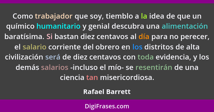 Como trabajador que soy, tiemblo a la idea de que un químico humanitario y genial descubra una alimentación baratísima. Si bastan die... - Rafael Barrett