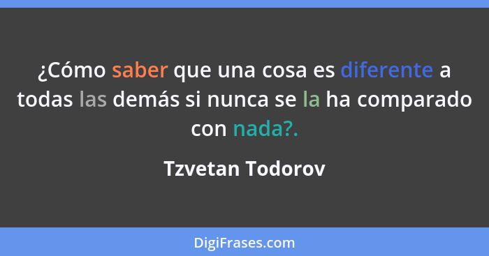 ¿Cómo saber que una cosa es diferente a todas las demás si nunca se la ha comparado con nada?.... - Tzvetan Todorov