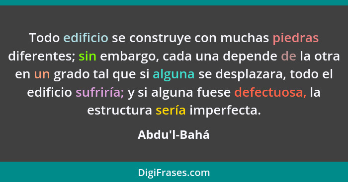 Todo edificio se construye con muchas piedras diferentes; sin embargo, cada una depende de la otra en un grado tal que si alguna se... - Abdu'l-Bahá