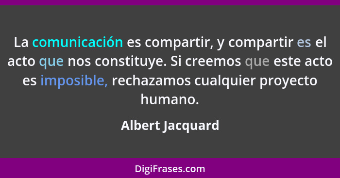 La comunicación es compartir, y compartir es el acto que nos constituye. Si creemos que este acto es imposible, rechazamos cualquier... - Albert Jacquard