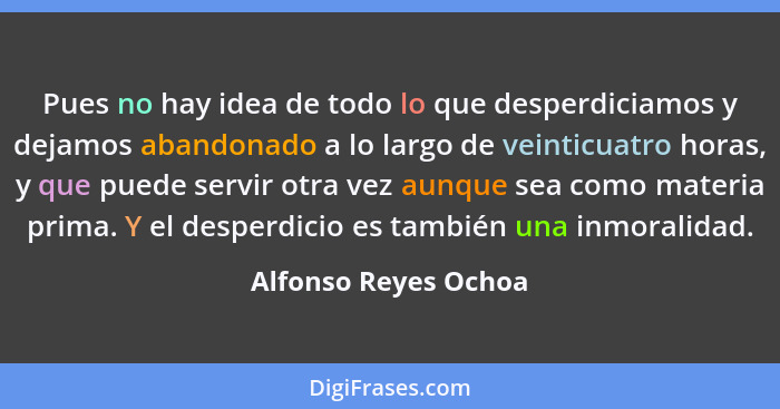 Pues no hay idea de todo lo que desperdiciamos y dejamos abandonado a lo largo de veinticuatro horas, y que puede servir otra ve... - Alfonso Reyes Ochoa