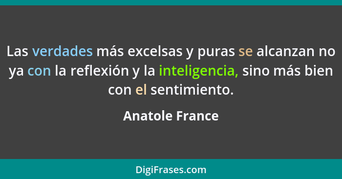 Las verdades más excelsas y puras se alcanzan no ya con la reflexión y la inteligencia, sino más bien con el sentimiento.... - Anatole France