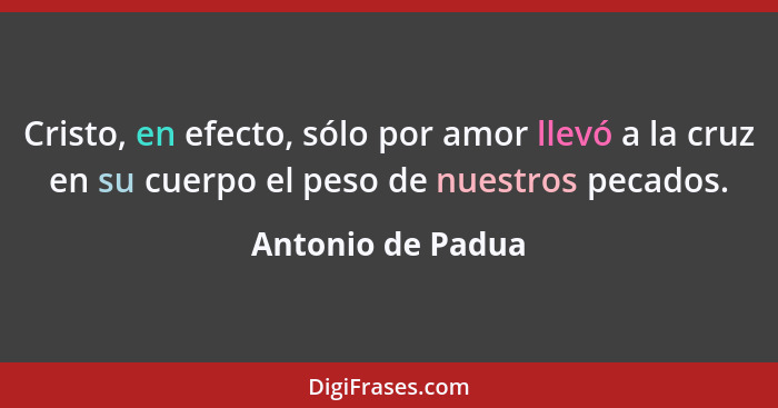 Cristo, en efecto, sólo por amor llevó a la cruz en su cuerpo el peso de nuestros pecados.... - Antonio de Padua