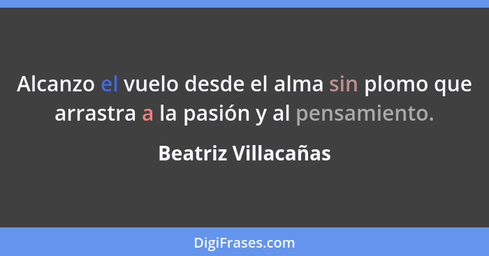 Alcanzo el vuelo desde el alma sin plomo que arrastra a la pasión y al pensamiento.... - Beatriz Villacañas