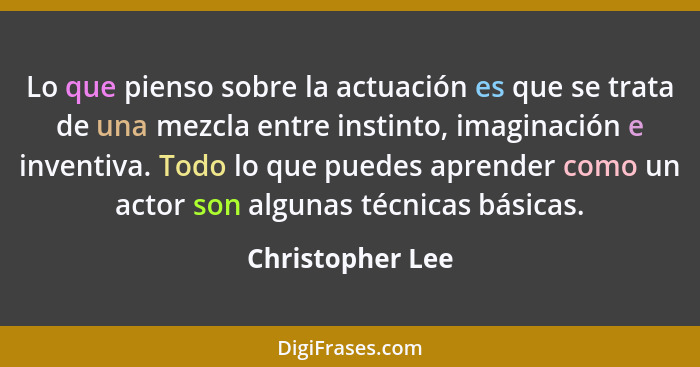 Lo que pienso sobre la actuación es que se trata de una mezcla entre instinto, imaginación e inventiva. Todo lo que puedes aprender... - Christopher Lee