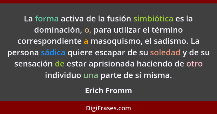 La forma activa de la fusión simbiótica es la dominación, o, para utilizar el término correspondiente a masoquismo, el sadismo. La perso... - Erich Fromm