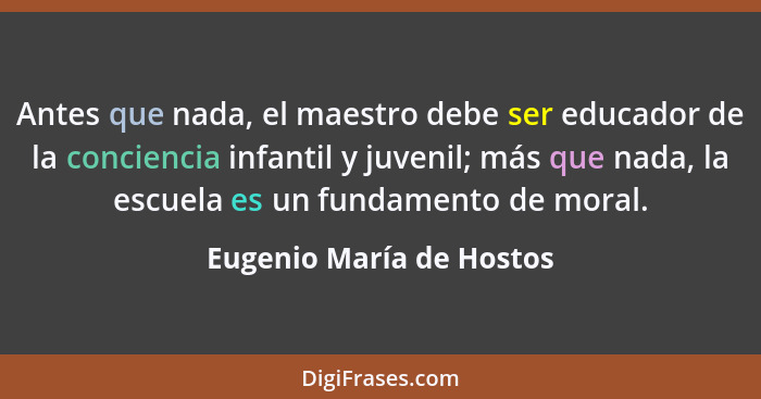 Antes que nada, el maestro debe ser educador de la conciencia infantil y juvenil; más que nada, la escuela es un fundamento... - Eugenio María de Hostos