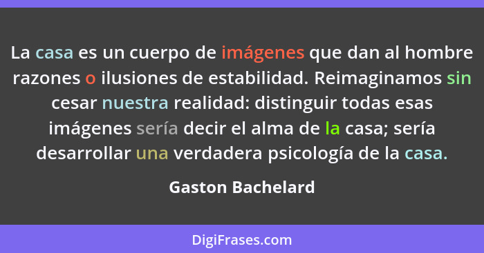 La casa es un cuerpo de imágenes que dan al hombre razones o ilusiones de estabilidad. Reimaginamos sin cesar nuestra realidad: dis... - Gaston Bachelard