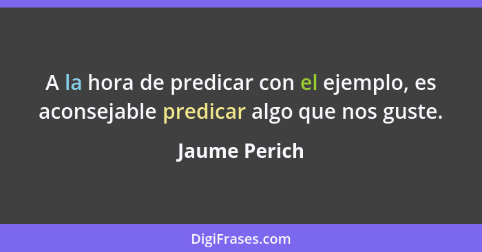 A la hora de predicar con el ejemplo, es aconsejable predicar algo que nos guste.... - Jaume Perich