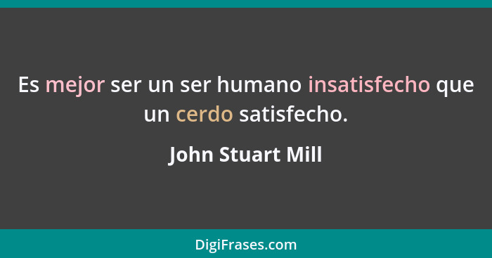 Es mejor ser un ser humano insatisfecho que un cerdo satisfecho.... - John Stuart Mill