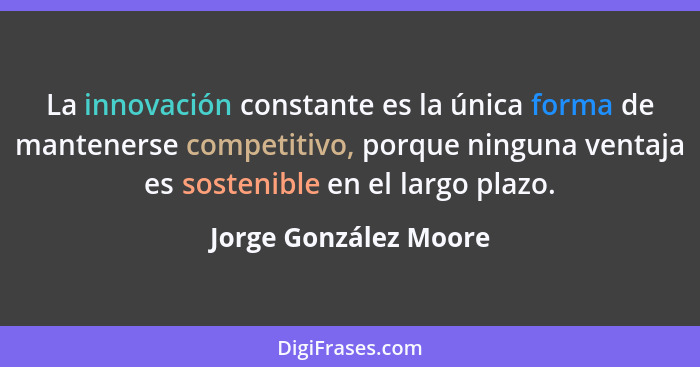 La innovación constante es la única forma de mantenerse competitivo, porque ninguna ventaja es sostenible en el largo plazo.... - Jorge González Moore