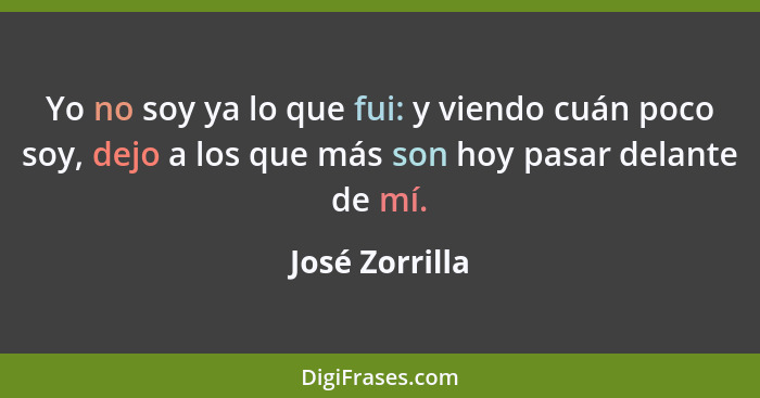 Yo no soy ya lo que fui: y viendo cuán poco soy, dejo a los que más son hoy pasar delante de mí.... - José Zorrilla