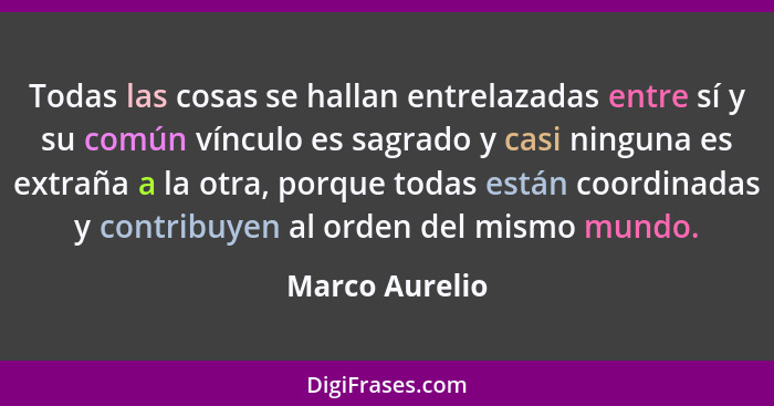 Todas las cosas se hallan entrelazadas entre sí y su común vínculo es sagrado y casi ninguna es extraña a la otra, porque todas están... - Marco Aurelio