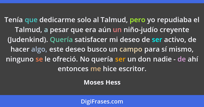 Tenía que dedicarme solo al Talmud, pero yo repudiaba el Talmud, a pesar que era aún un niño-judío creyente (Judenkind). Quería satisface... - Moses Hess